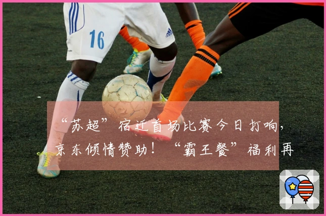 “苏超”宿迁首场比赛今日打响，京东倾情赞助！“霸王餐”福利再度升级