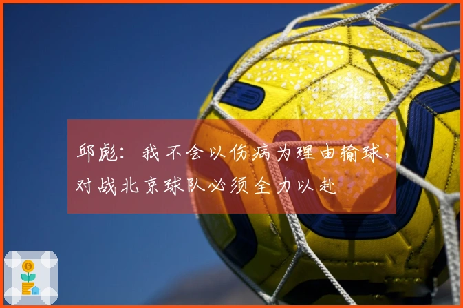 邱彪：我不会以伤病为理由输球，对战北京球队必须全力以赴
