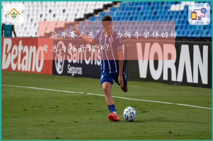 “公开赛之王”：为何李宗伟的传奇总与林丹相伴？