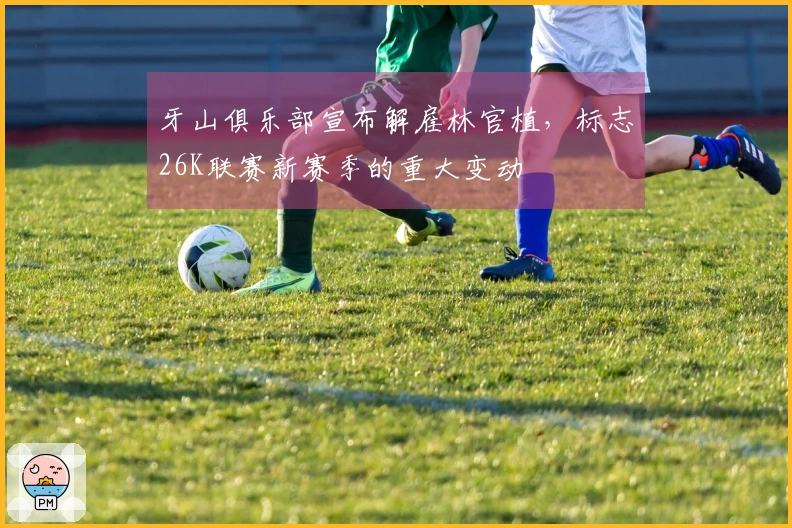 牙山俱乐部宣布解雇林官植，标志26K联赛新赛季的重大变动