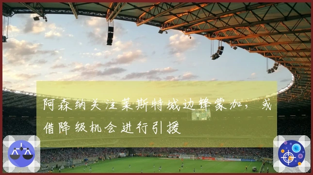 阿森纳关注莱斯特城边锋蒙加，或借降级机会进行引援