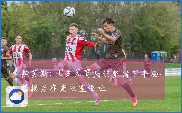 热苏斯：C罗因胃痛仍坚持下半场，替换后在更衣室呕吐