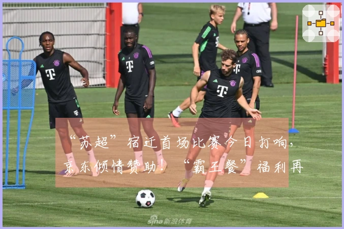 “苏超”宿迁首场比赛今日打响，京东倾情赞助！“霸王餐”福利再度升级