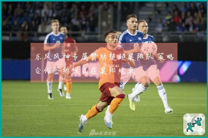 东风风神专属赞助楚超襄阳队 策略合作签约仪式在襄阳结束