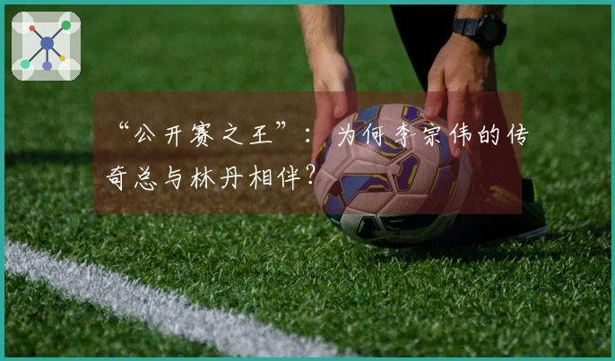 “公开赛之王”：为何李宗伟的传奇总与林丹相伴？