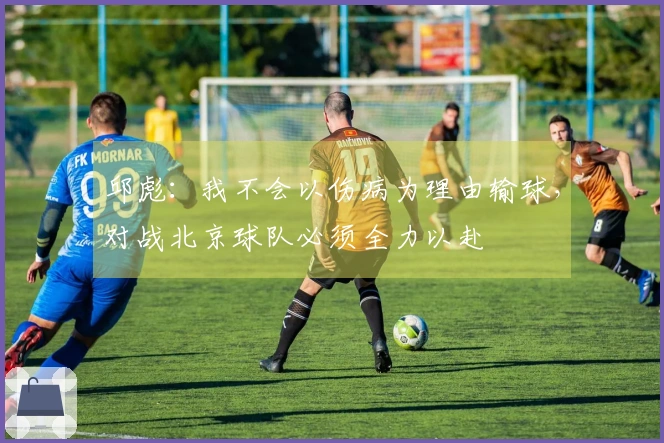 邱彪：我不会以伤病为理由输球，对战北京球队必须全力以赴