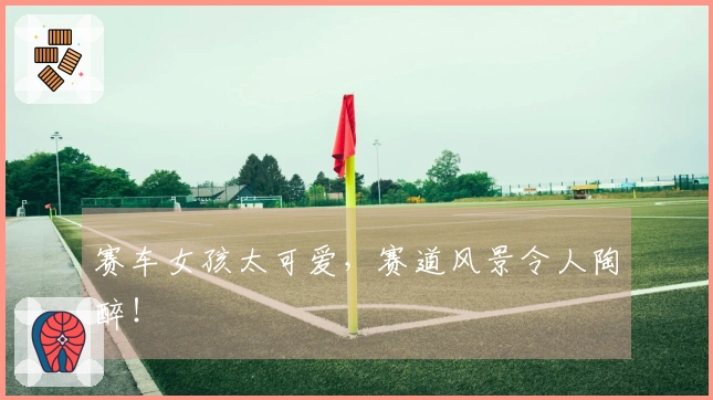 赛车女孩太可爱，赛道风景令人陶醉！